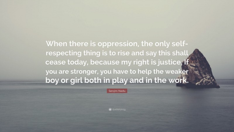 Sarojini Naidu Quote: “When there is oppression, the only self-respecting thing is to rise and say this shall cease today, because my right is justice. If you are stronger, you have to help the weaker boy or girl both in play and in the work.”