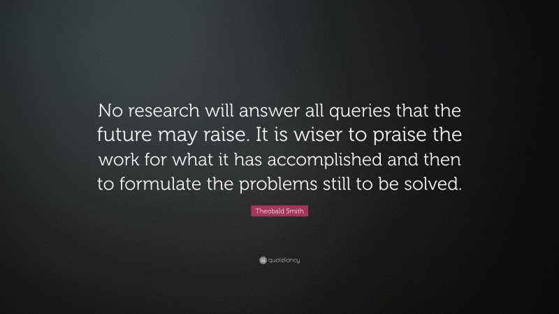 Theobald Smith Quote: “No research will answer all queries that the future may raise. It is wiser to praise the work for what it has accomplished and then to formulate the problems still to be solved.”