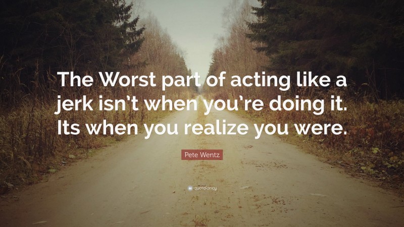 Pete Wentz Quote: “The Worst part of acting like a jerk isn’t when you’re doing it. Its when you realize you were.”