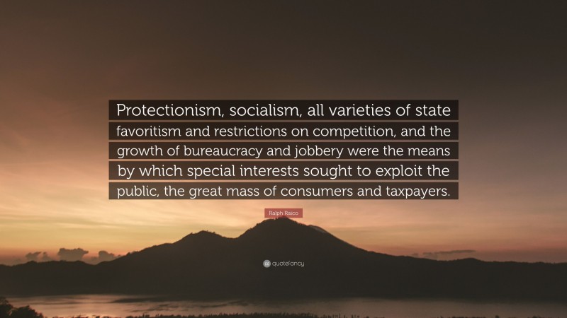 Ralph Raico Quote: “Protectionism, socialism, all varieties of state favoritism and restrictions on competition, and the growth of bureaucracy and jobbery were the means by which special interests sought to exploit the public, the great mass of consumers and taxpayers.”