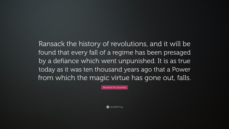 Bertrand De Jouvenel Quote: “Ransack the history of revolutions, and it will be found that every fall of a regime has been presaged by a defiance which went unpunished. It is as true today as it was ten thousand years ago that a Power from which the magic virtue has gone out, falls.”