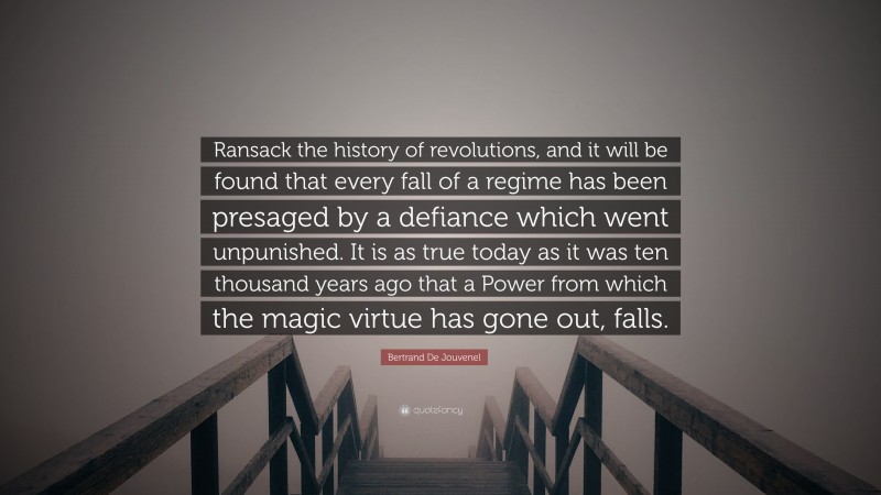 Bertrand De Jouvenel Quote: “Ransack the history of revolutions, and it will be found that every fall of a regime has been presaged by a defiance which went unpunished. It is as true today as it was ten thousand years ago that a Power from which the magic virtue has gone out, falls.”