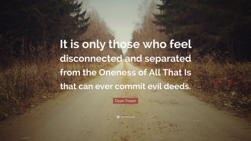 Dean Frazer Quote: “It is only those who feel disconnected and separated from the Oneness of All That Is that can ever commit evil deeds.”