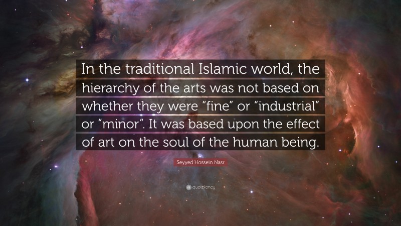 Seyyed Hossein Nasr Quote: “In the traditional Islamic world, the hierarchy of the arts was not based on whether they were “fine” or “industrial” or “minor”. It was based upon the effect of art on the soul of the human being.”