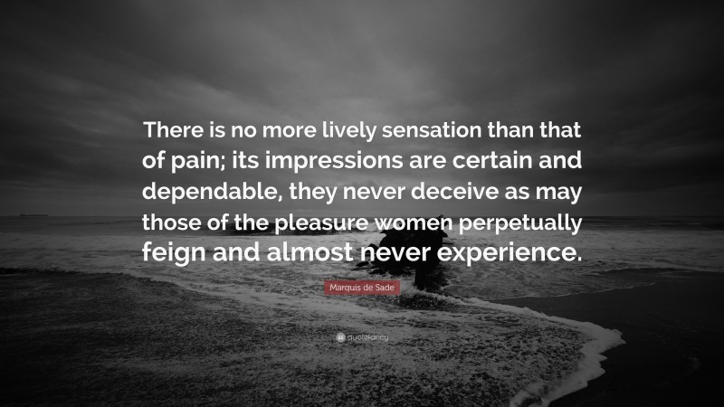 Marquis de Sade Quote: “There is no more lively sensation than that of pain; its impressions are certain and dependable, they never deceive as may those of the pleasure women perpetually feign and almost never experience.”
