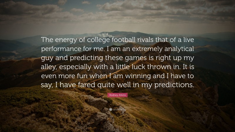 Rodney Atkins Quote: “The energy of college football rivals that of a live performance for me. I am an extremely analytical guy and predicting these games is right up my alley, especially with a little luck thrown in. It is even more fun when I am winning and I have to say, I have fared quite well in my predictions.”