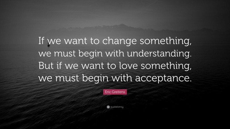 Eric Greitens Quote: “If we want to change something, we must begin with understanding. But if we want to love something, we must begin with acceptance.”