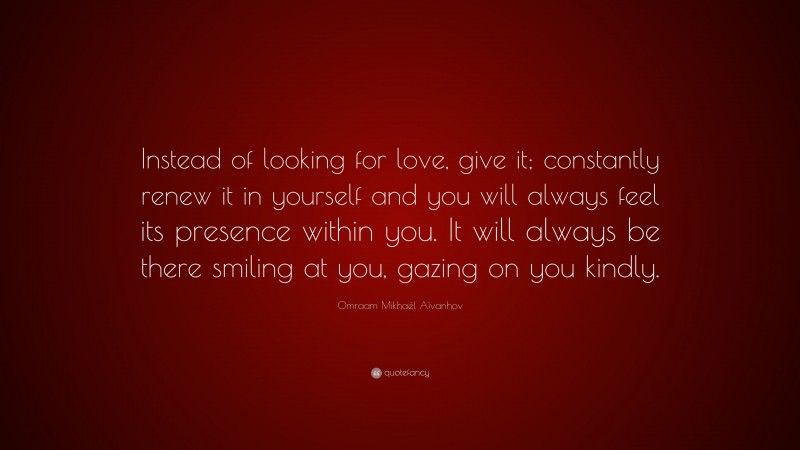 Omraam Mikhaël Aïvanhov Quote: “Instead of looking for love, give it; constantly renew it in yourself and you will always feel its presence within you. It will always be there smiling at you, gazing on you kindly.”
