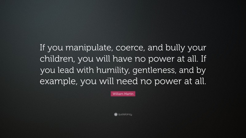 William Martin Quote: “If you manipulate, coerce, and bully your children, you will have no power at all. If you lead with humility, gentleness, and by example, you will need no power at all.”