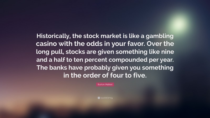 Burton Malkiel Quote: “Historically, the stock market is like a gambling casino with the odds in your favor. Over the long pull, stocks are given something like nine and a half to ten percent compounded per year. The banks have probably given you something in the order of four to five.”