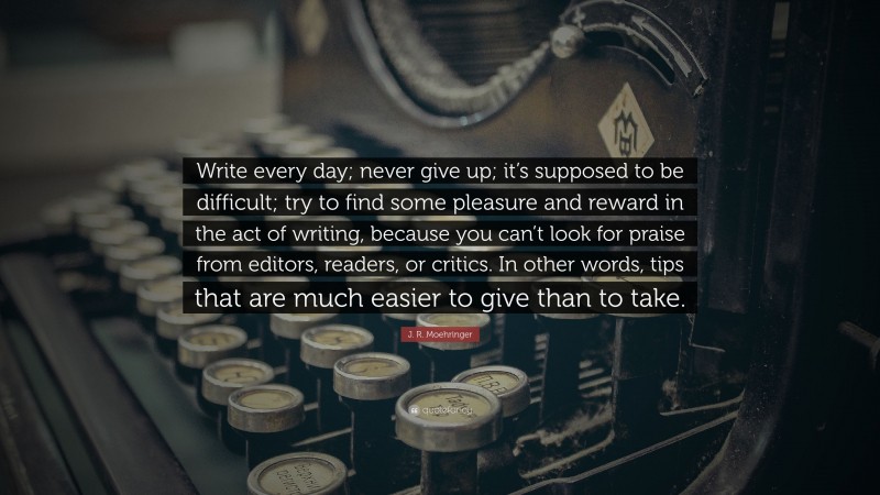 J. R. Moehringer Quote: “Write every day; never give up; it’s supposed to be difficult; try to find some pleasure and reward in the act of writing, because you can’t look for praise from editors, readers, or critics. In other words, tips that are much easier to give than to take.”
