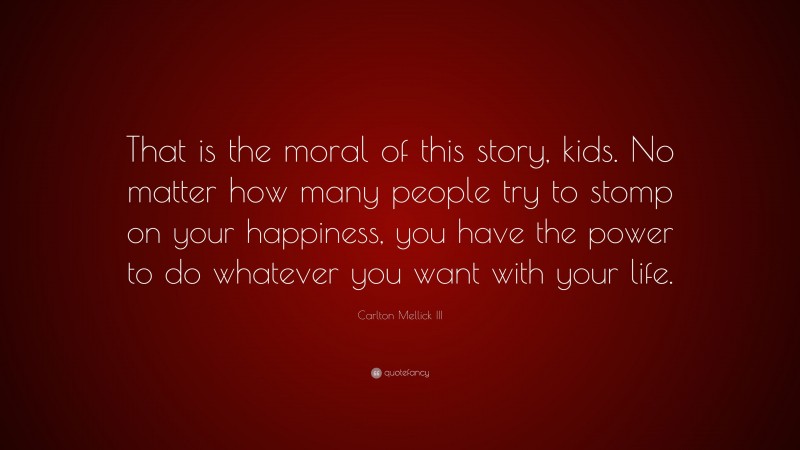 Carlton Mellick III Quote: “That is the moral of this story, kids. No matter how many people try to stomp on your happiness, you have the power to do whatever you want with your life.”