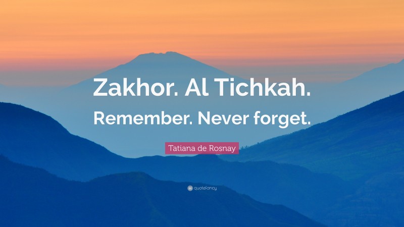 Tatiana de Rosnay Quote: “Zakhor. Al Tichkah. Remember. Never forget.”