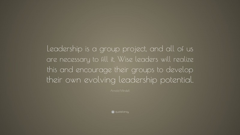 Arnold Mindell Quote: “Leadership is a group project, and all of us are necessary to fill it. Wise leaders will realize this and encourage their groups to develop their own evolving leadership potential.”