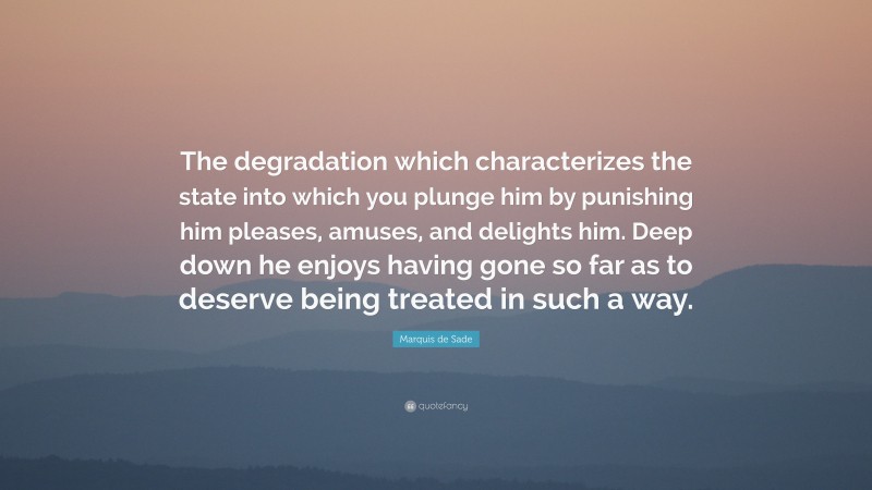 Marquis de Sade Quote: “The degradation which characterizes the state into which you plunge him by punishing him pleases, amuses, and delights him. Deep down he enjoys having gone so far as to deserve being treated in such a way.”