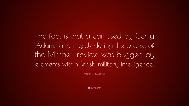 Martin McGuinness Quote: “The fact is that a car used by Gerry Adams and myself during the course of the Mitchell review was bugged by elements within British military intelligence.”