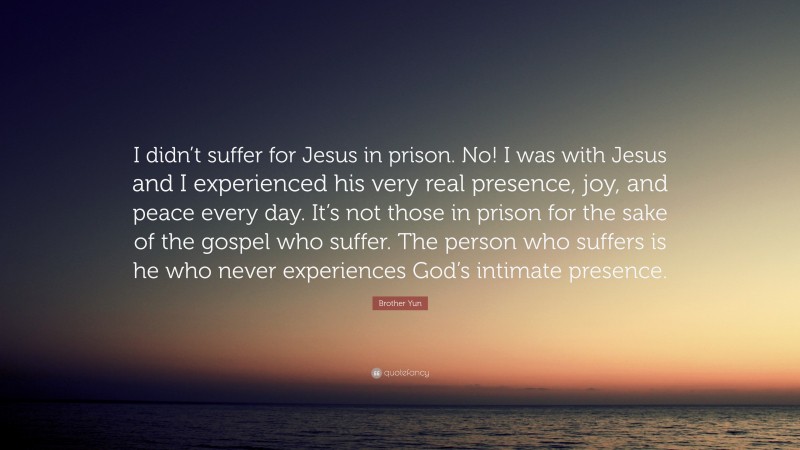 Brother Yun Quote: “I didn’t suffer for Jesus in prison. No! I was with Jesus and I experienced his very real presence, joy, and peace every day. It’s not those in prison for the sake of the gospel who suffer. The person who suffers is he who never experiences God’s intimate presence.”