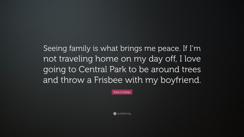Kara Lindsay Quote: “Seeing family is what brings me peace. If I’m not traveling home on my day off, I love going to Central Park to be around trees and throw a Frisbee with my boyfriend.”