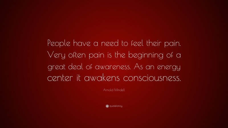 Arnold Mindell Quote: “People have a need to feel their pain. Very often pain is the beginning of a great deal of awareness. As an energy center it awakens consciousness.”