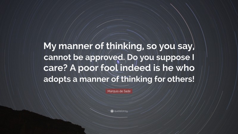 Marquis de Sade Quote: “My manner of thinking, so you say, cannot be approved. Do you suppose I care? A poor fool indeed is he who adopts a manner of thinking for others!”