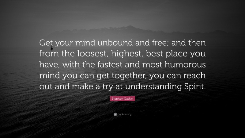 Stephen Gaskin Quote: “Get your mind unbound and free; and then from the loosest, highest, best place you have, with the fastest and most humorous mind you can get together, you can reach out and make a try at understanding Spirit.”