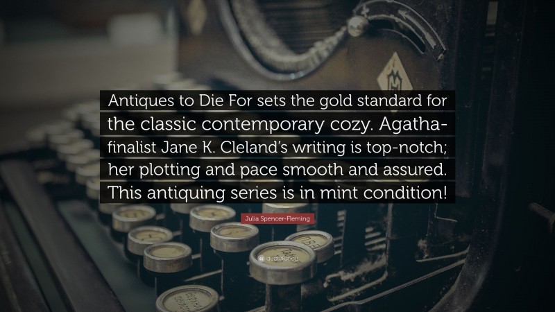 Julia Spencer-Fleming Quote: “Antiques to Die For sets the gold standard for the classic contemporary cozy. Agatha-finalist Jane K. Cleland’s writing is top-notch; her plotting and pace smooth and assured. This antiquing series is in mint condition!”