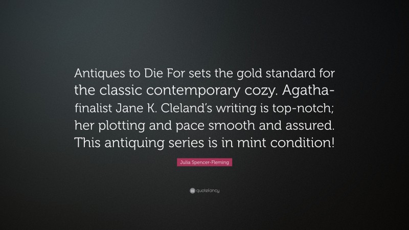 Julia Spencer-Fleming Quote: “Antiques to Die For sets the gold standard for the classic contemporary cozy. Agatha-finalist Jane K. Cleland’s writing is top-notch; her plotting and pace smooth and assured. This antiquing series is in mint condition!”