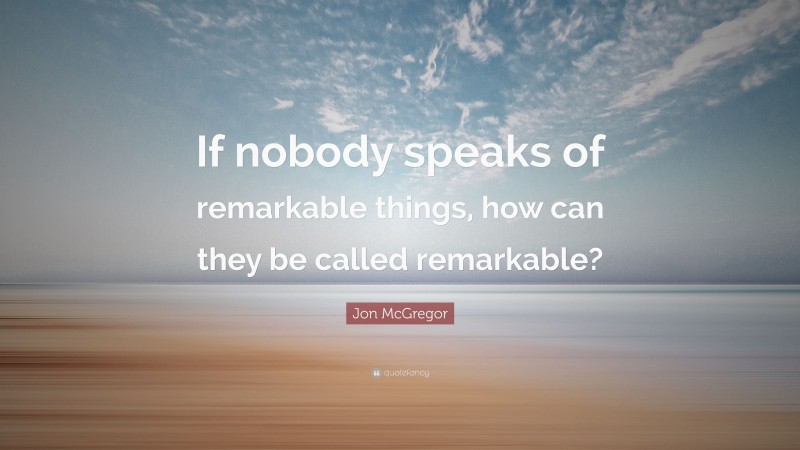 Jon McGregor Quote: “If nobody speaks of remarkable things, how can they be called remarkable?”