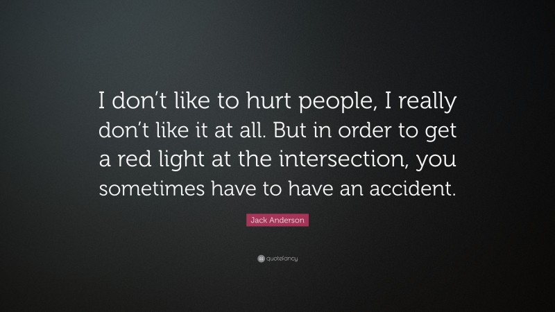 Jack Anderson Quote: “I don’t like to hurt people, I really don’t like it at all. But in order to get a red light at the intersection, you sometimes have to have an accident.”