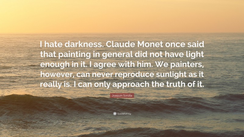 Joaquin Sorolla Quote: “I hate darkness. Claude Monet once said that painting in general did not have light enough in it. I agree with him. We painters, however, can never reproduce sunlight as it really is. I can only approach the truth of it.”