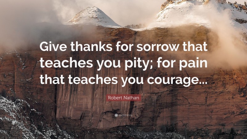 Robert Nathan Quote: “Give thanks for sorrow that teaches you pity; for pain that teaches you courage...”