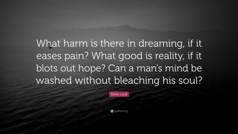 Bette Lord Quote: “What harm is there in dreaming, if it eases pain? What good is reality, if it blots out hope? Can a man’s mind be washed without bleaching his soul?”
