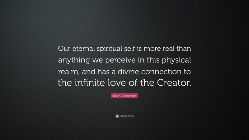 Eben Alexander Quote: “Our eternal spiritual self is more real than anything we perceive in this physical realm, and has a divine connection to the infinite love of the Creator.”