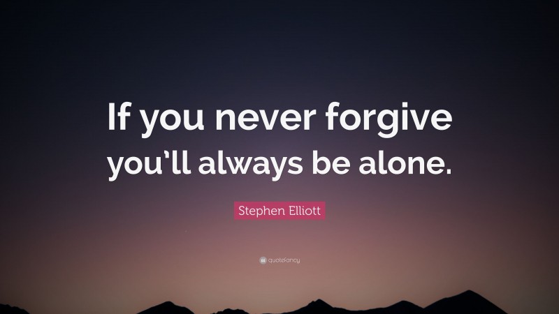 Stephen Elliott Quote: “If you never forgive you’ll always be alone.”