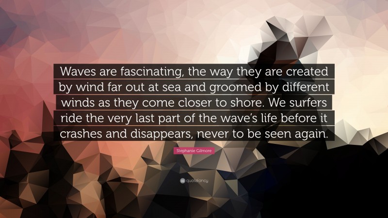 Stephanie Gilmore Quote: “Waves are fascinating, the way they are created by wind far out at sea and groomed by different winds as they come closer to shore. We surfers ride the very last part of the wave’s life before it crashes and disappears, never to be seen again.”