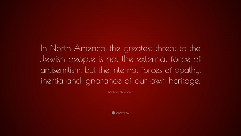 Michael Steinhardt Quote: “In North America, the greatest threat to the Jewish people is not the external force of antisemitism, but the internal forces of apathy, inertia and ignorance of our own heritage.”