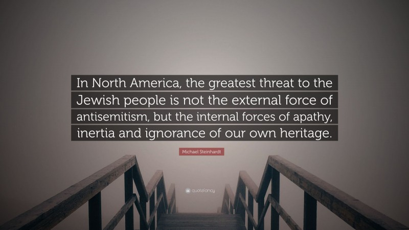 Michael Steinhardt Quote: “In North America, the greatest threat to the Jewish people is not the external force of antisemitism, but the internal forces of apathy, inertia and ignorance of our own heritage.”