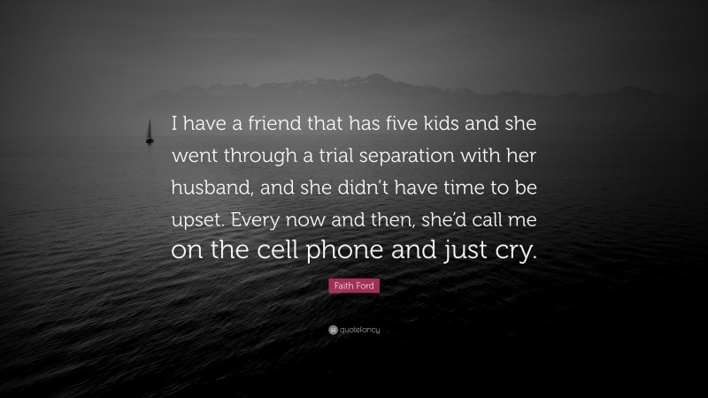 Faith Ford Quote: “I have a friend that has five kids and she went through a trial separation with her husband, and she didn’t have time to be upset. Every now and then, she’d call me on the cell phone and just cry.”