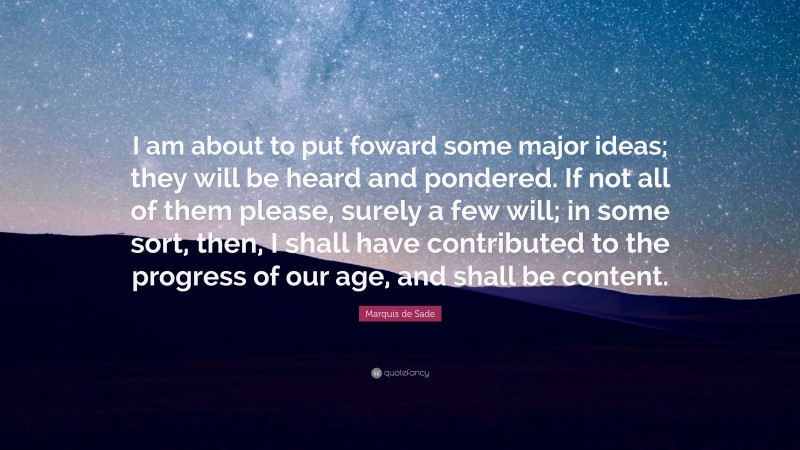 Marquis de Sade Quote: “I am about to put foward some major ideas; they will be heard and pondered. If not all of them please, surely a few will; in some sort, then, I shall have contributed to the progress of our age, and shall be content.”