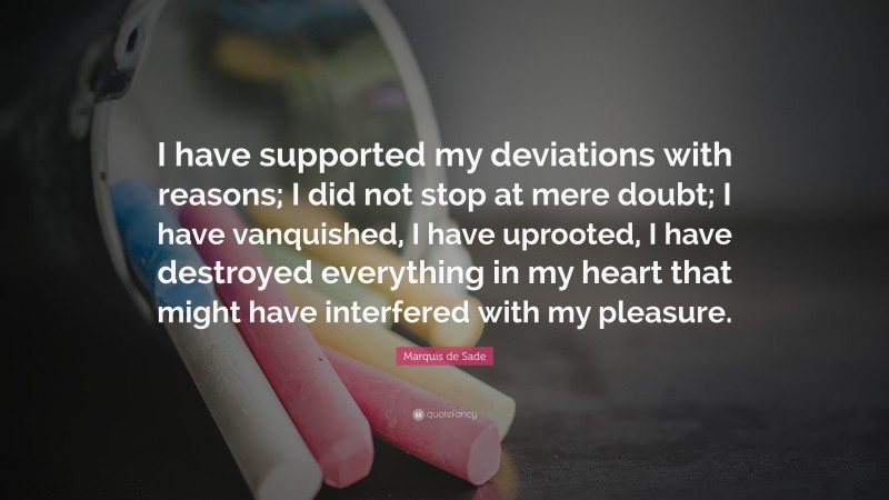 Marquis de Sade Quote: “I have supported my deviations with reasons; I did not stop at mere doubt; I have vanquished, I have uprooted, I have destroyed everything in my heart that might have interfered with my pleasure.”