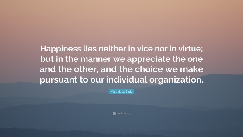 Marquis de Sade Quote: “Happiness lies neither in vice nor in virtue; but in the manner we appreciate the one and the other, and the choice we make pursuant to our individual organization.”
