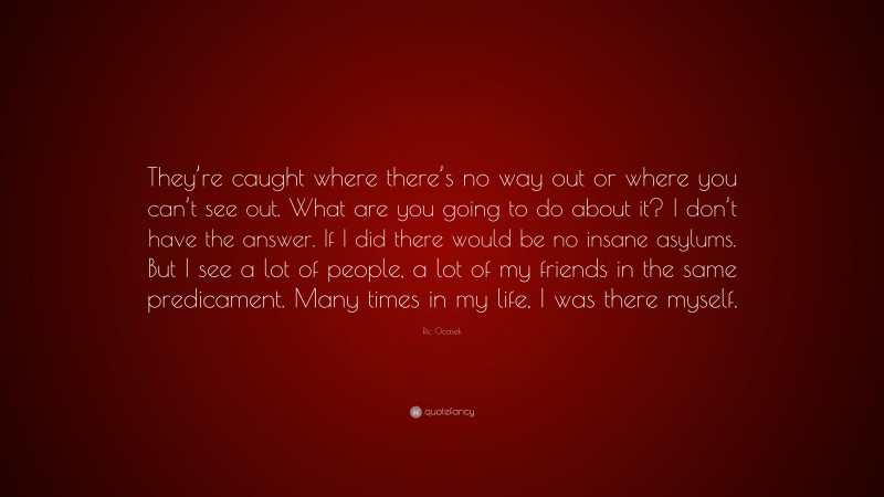 Ric Ocasek Quote: “They’re caught where there’s no way out or where you can’t see out. What are you going to do about it? I don’t have the answer. If I did there would be no insane asylums. But I see a lot of people, a lot of my friends in the same predicament. Many times in my life, I was there myself.”