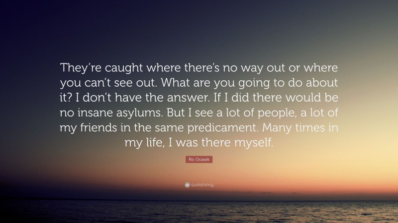 Ric Ocasek Quote: “They’re caught where there’s no way out or where you can’t see out. What are you going to do about it? I don’t have the answer. If I did there would be no insane asylums. But I see a lot of people, a lot of my friends in the same predicament. Many times in my life, I was there myself.”