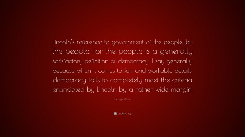 George Aiken Quote: “Lincoln’s reference to government of the people, by the people, for the people is a generally satisfactory definition of democracy. I say generally because when it comes to fair and workable details, democracy fails to completely meet the criteria enunciated by Lincoln by a rather wide margin.”