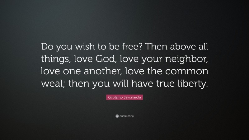 Girolamo Savonarola Quote: “Do you wish to be free? Then above all things, love God, love your neighbor, love one another, love the common weal; then you will have true liberty.”