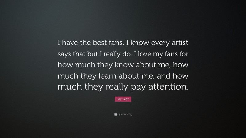 Jay Sean Quote: “I have the best fans. I know every artist says that but I really do. I love my fans for how much they know about me, how much they learn about me, and how much they really pay attention.”