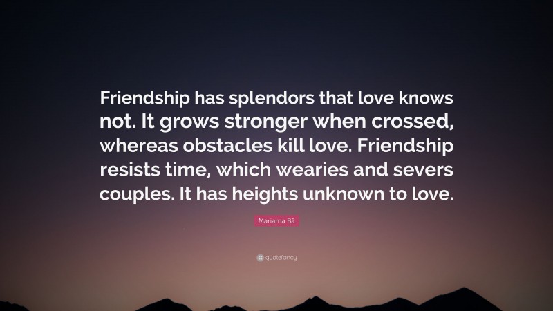 Mariama Bâ Quote: “Friendship has splendors that love knows not. It grows stronger when crossed, whereas obstacles kill love. Friendship resists time, which wearies and severs couples. It has heights unknown to love.”