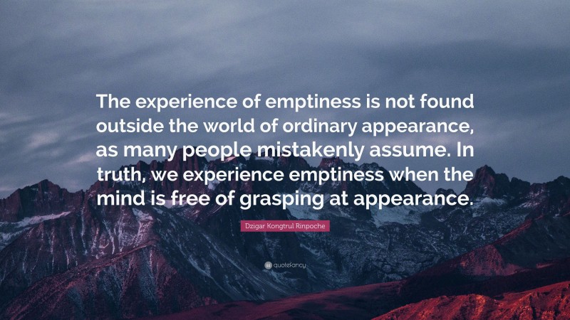 Dzigar Kongtrul Rinpoche Quote: “The experience of emptiness is not found outside the world of ordinary appearance, as many people mistakenly assume. In truth, we experience emptiness when the mind is free of grasping at appearance.”