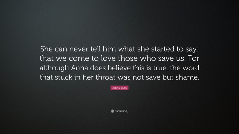 Jenna Blum Quote: “She can never tell him what she started to say: that we come to love those who save us. For although Anna does believe this is true, the word that stuck in her throat was not save but shame.”