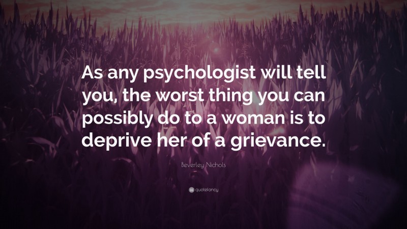 Beverley Nichols Quote: “As any psychologist will tell you, the worst thing you can possibly do to a woman is to deprive her of a grievance.”